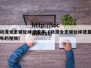 动漫女主被扯掉遮羞布（动漫女主被扯掉遮羞布的视频）